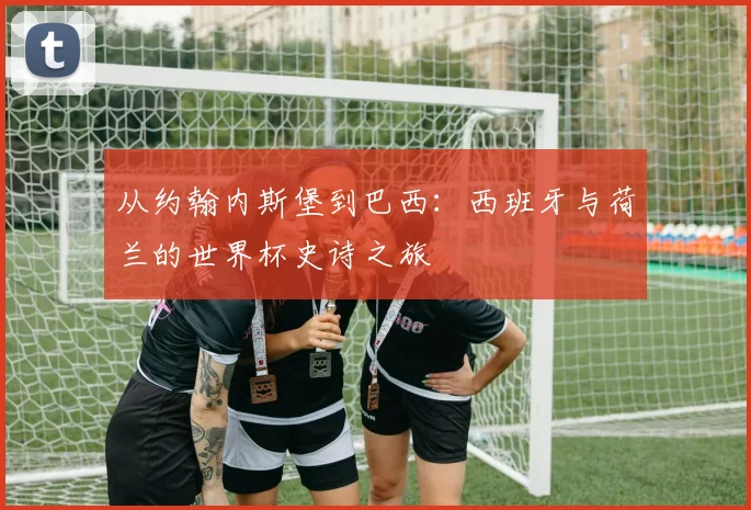 从约翰内斯堡到巴西:西班牙与荷兰的世界杯史诗之旅