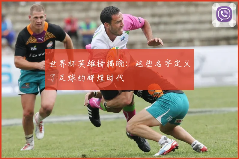 世界杯英雄榜揭晓：这些名字定义了足球的辉煌时代