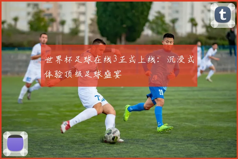 世界杯足球在线3正式上线:沉浸式体验顶级足球盛宴