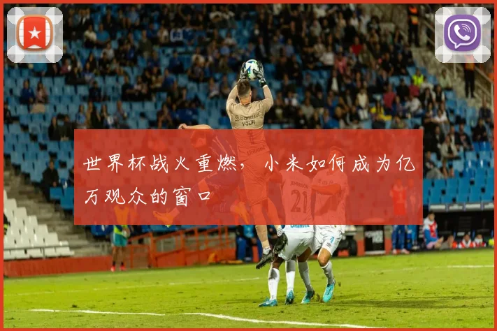 世界杯战火重燃,小米如何成为亿万观众的窗口