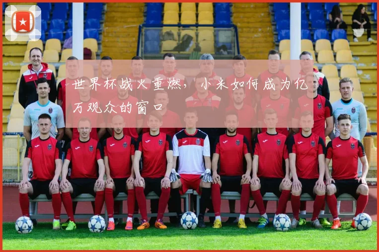 世界杯战火重燃,小米如何成为亿万观众的窗口