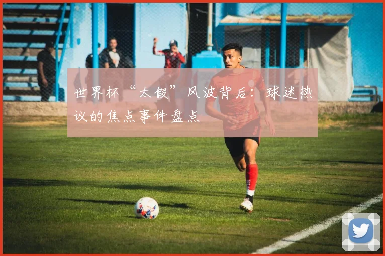 世界杯“太假”风波背后：球迷热议的焦点事件盘点