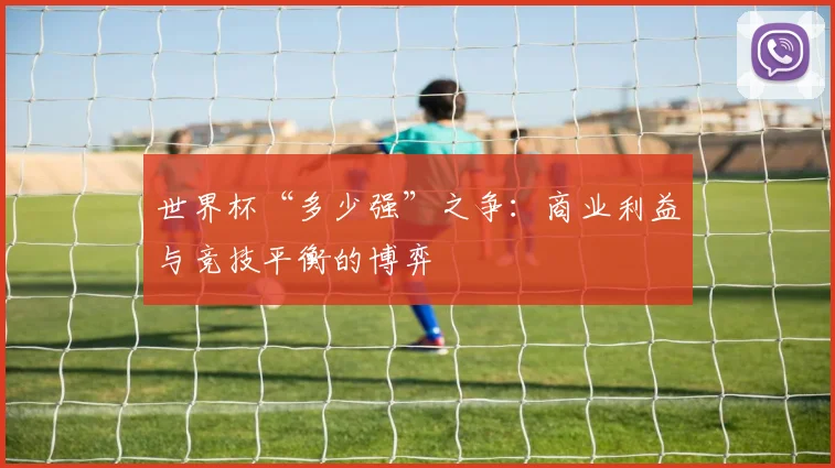 世界杯“多少强”之争:商业利益与竞技平衡的博弈