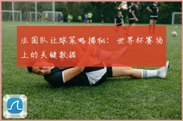 法国队让球策略揭秘：世界杯赛场上的关键数据